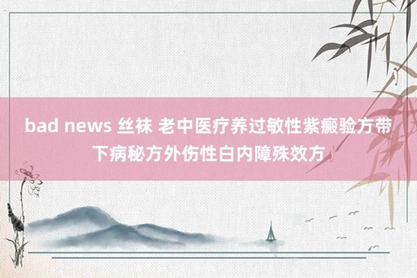 bad news 丝袜 老中医疗养过敏性紫癜验方带下病秘方外伤性白内障殊效方