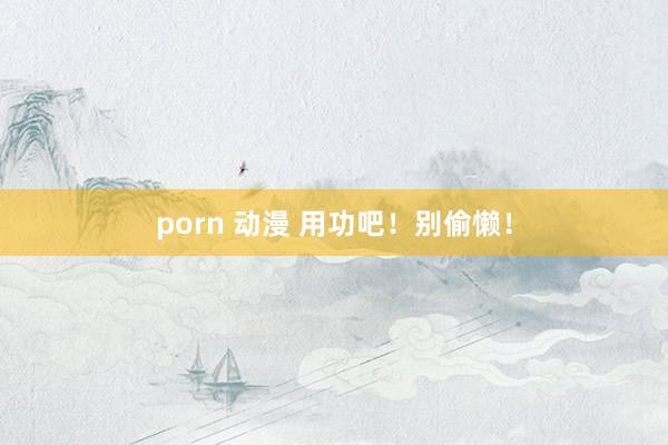 porn 动漫 用功吧！别偷懒！