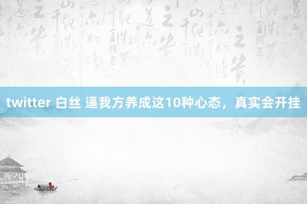 twitter 白丝 逼我方养成这10种心态，真实会开挂