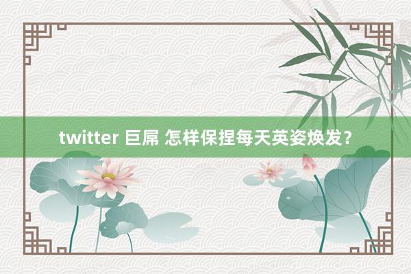 twitter 巨屌 怎样保捏每天英姿焕发？