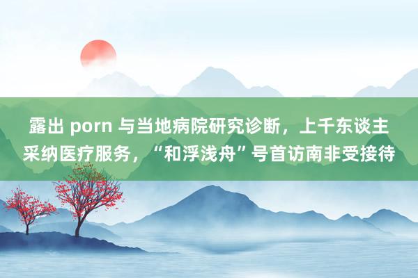 露出 porn 与当地病院研究诊断，上千东谈主采纳医疗服务，“和浮浅舟”号首访南非受接待