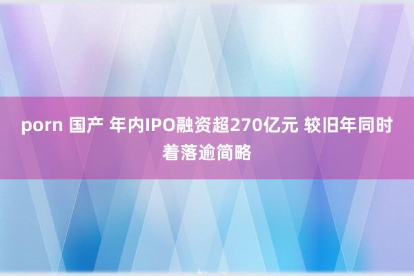 porn 国产 年内IPO融资超270亿元 较旧年同时着落逾简略