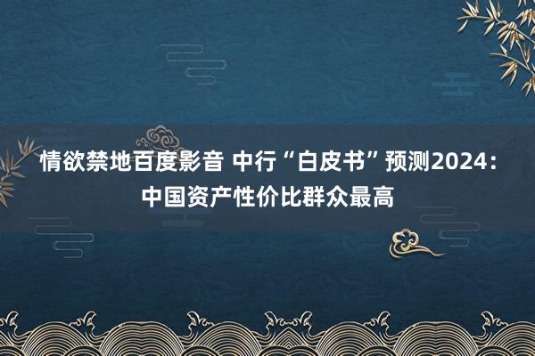 情欲禁地百度影音 中行“白皮书”预测2024：中国资产性价比群众最高