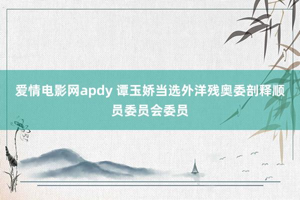 爱情电影网apdy 谭玉娇当选外洋残奥委剖释顺员委员会委员