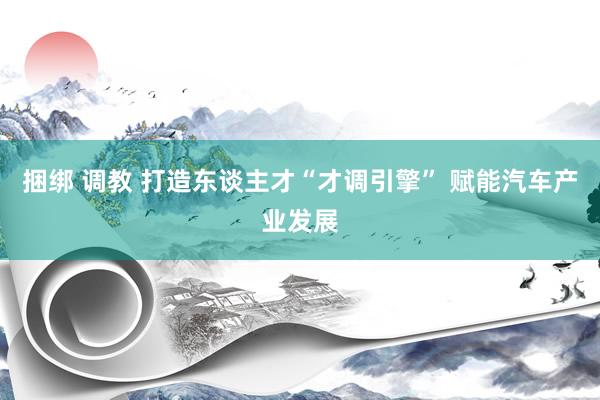 捆绑 调教 打造东谈主才“才调引擎” 赋能汽车产业发展