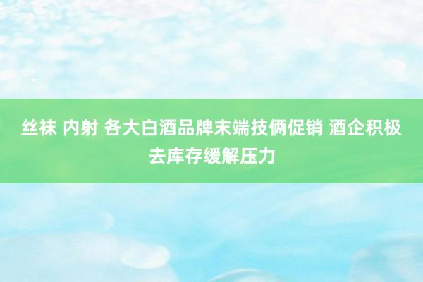 丝袜 内射 各大白酒品牌末端技俩促销 酒企积极去库存缓解压力