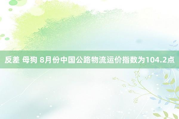 反差 母狗 8月份中国公路物流运价指数为104.2点