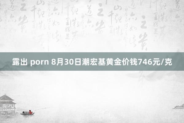 露出 porn 8月30日潮宏基黄金价钱746元/克