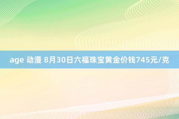 age 动漫 8月30日六福珠宝黄金价钱745元/克