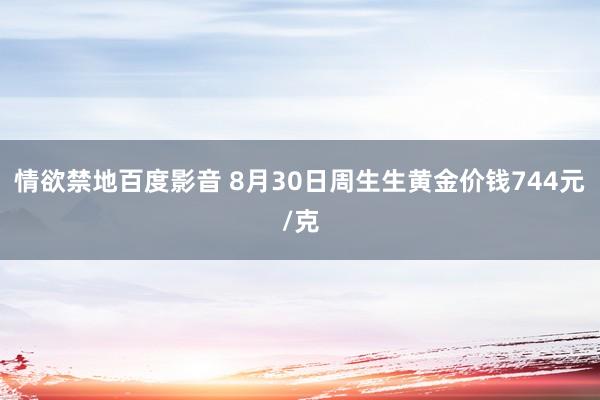 情欲禁地百度影音 8月30日周生生黄金价钱744元/克