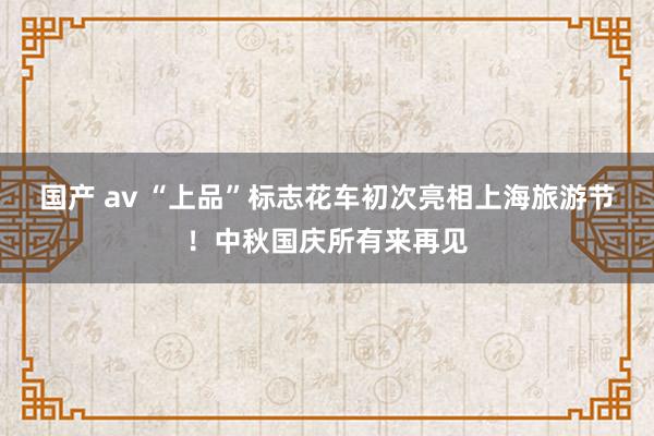 国产 av “上品”标志花车初次亮相上海旅游节！中秋国庆所有来再见