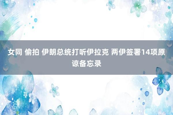 女同 偷拍 伊朗总统打听伊拉克 两伊签署14项原谅备忘录