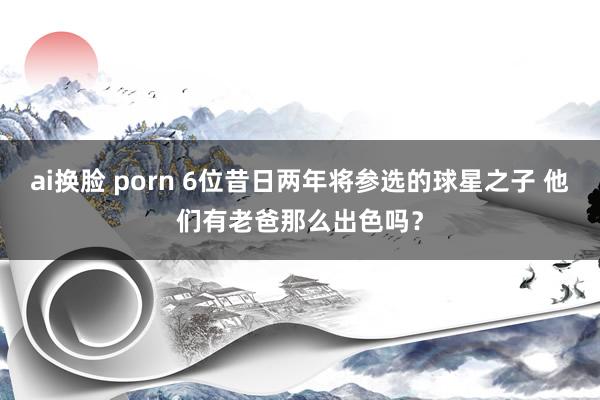 ai换脸 porn 6位昔日两年将参选的球星之子 他们有老爸那么出色吗？