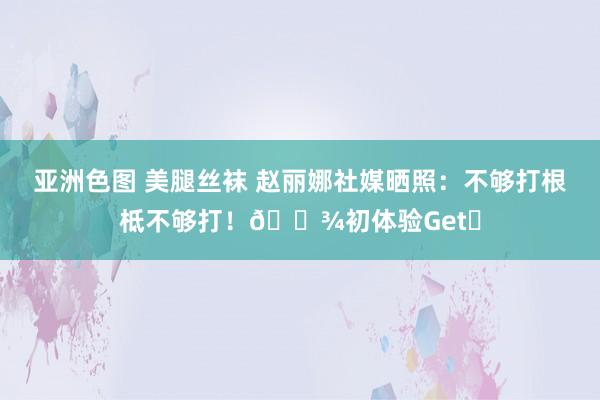 亚洲色图 美腿丝袜 赵丽娜社媒晒照：不够打根柢不够打！🎾初体验Get✅