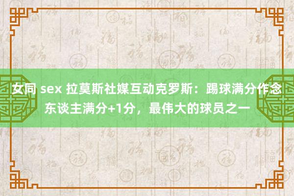 女同 sex 拉莫斯社媒互动克罗斯：踢球满分作念东谈主满分+1分，最伟大的球员之一