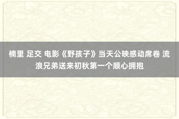 楠里 足交 电影《野孩子》当天公映感动席卷 流浪兄弟送来初秋第一个顺心拥抱