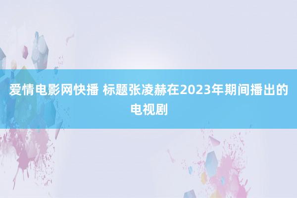 爱情电影网快播 标题张凌赫在2023年期间播出的电视剧