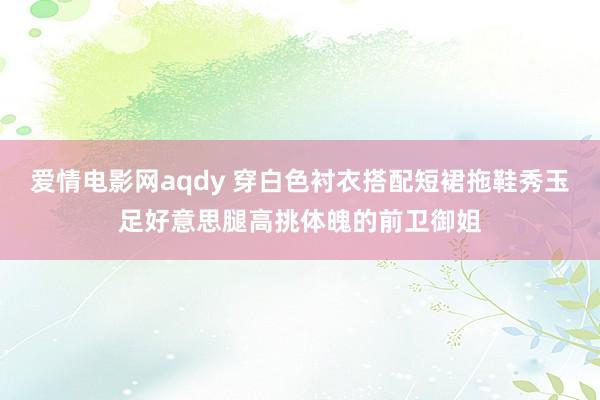 爱情电影网aqdy 穿白色衬衣搭配短裙拖鞋秀玉足好意思腿高挑体魄的前卫御姐