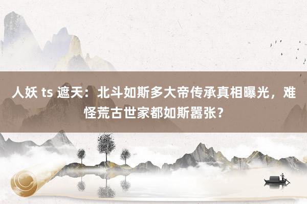 人妖 ts 遮天：北斗如斯多大帝传承真相曝光，难怪荒古世家都如斯嚣张？