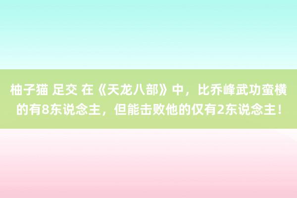 柚子猫 足交 在《天龙八部》中，比乔峰武功蛮横的有8东说念主，但能击败他的仅有2东说念主！