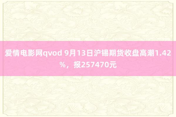 爱情电影网qvod 9月13日沪锡期货收盘高潮1.42%，报257470元