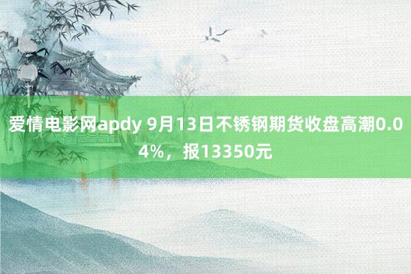 爱情电影网apdy 9月13日不锈钢期货收盘高潮0.04%，报13350元