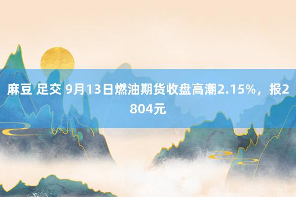 麻豆 足交 9月13日燃油期货收盘高潮2.15%，报2804元