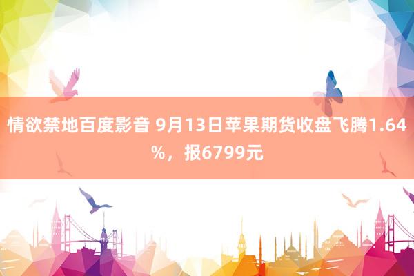 情欲禁地百度影音 9月13日苹果期货收盘飞腾1.64%，报6799元