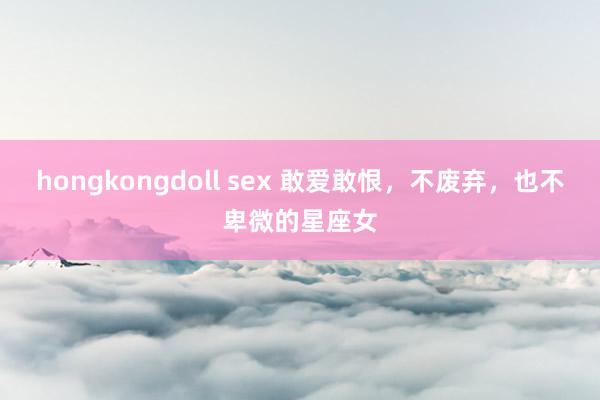 hongkongdoll sex 敢爱敢恨，不废弃，也不卑微的星座女