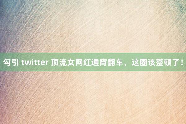 勾引 twitter 顶流女网红通宵翻车，这圈该整顿了！