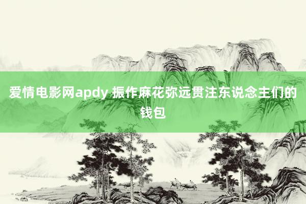 爱情电影网apdy 振作麻花弥远贯注东说念主们的钱包