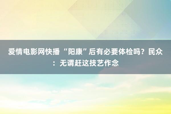 爱情电影网快播 “阳康”后有必要体检吗？民众：无谓赶这技艺作念