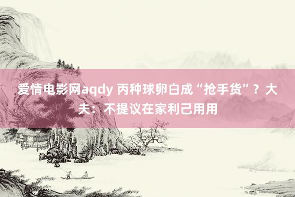 爱情电影网aqdy 丙种球卵白成“抢手货”？大夫：不提议在家利己用用