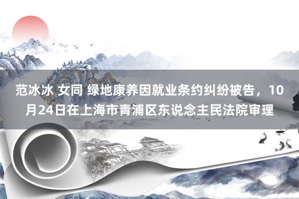 范冰冰 女同 绿地康养因就业条约纠纷被告，10月24日在上海市青浦区东说念主民法院审理