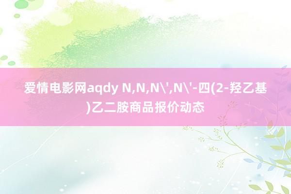 爱情电影网aqdy N，N，N'，N'-四(2-羟乙基)乙二胺商品报价动态