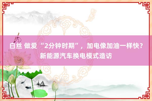 白丝 做爱 “2分钟时期”，加电像加油一样快？新能源汽车换电模式造访