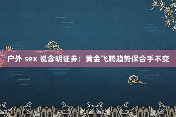 户外 sex 说念明证券：黄金飞腾趋势保合手不变