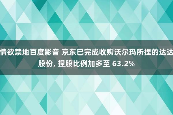 情欲禁地百度影音 京东已完成收购沃尔玛所捏的达达股份， 捏股比例加多至 63.2%