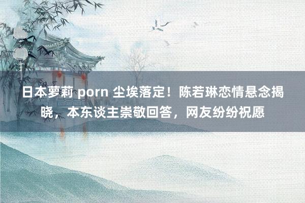 日本萝莉 porn 尘埃落定！陈若琳恋情悬念揭晓，本东谈主崇敬回答，网友纷纷祝愿