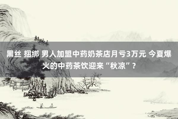 黑丝 捆绑 男人加盟中药奶茶店月亏3万元 今夏爆火的中药茶饮迎来“秋凉”？