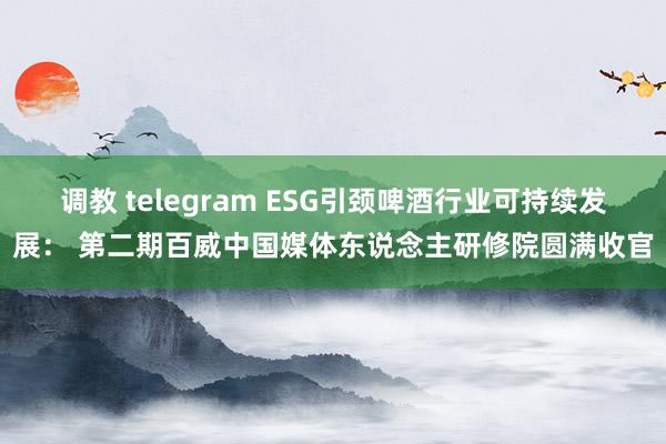 调教 telegram ESG引颈啤酒行业可持续发展： 第二期百威中国媒体东说念主研修院圆满收官