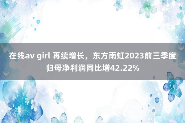 在线av girl 再续增长，东方雨虹2023前三季度归母净利润同比增42.22%