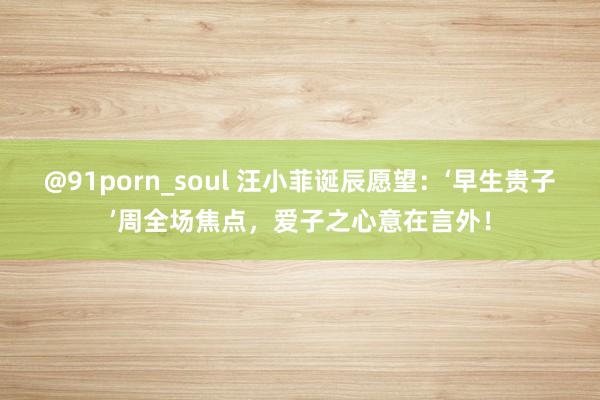 @91porn_soul 汪小菲诞辰愿望：‘早生贵子’周全场焦点，爱子之心意在言外！