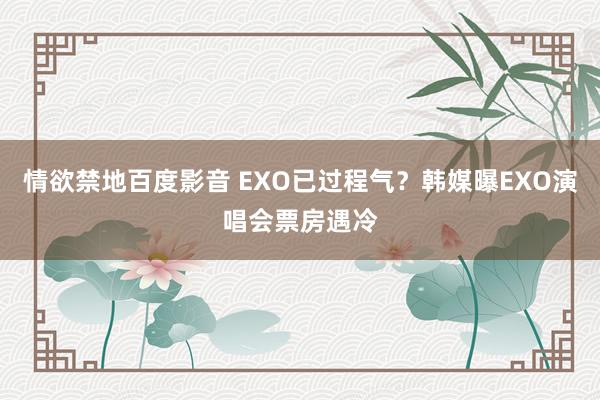 情欲禁地百度影音 EXO已过程气？韩媒曝EXO演唱会票房遇冷