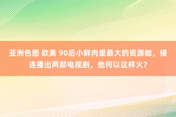 亚洲色图 欧美 90后小鲜肉里最大的资源咖，接连播出两部电视剧，他何以这样火？