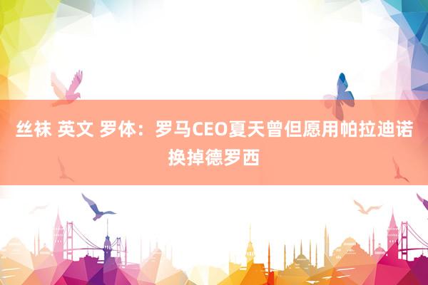 丝袜 英文 罗体：罗马CEO夏天曾但愿用帕拉迪诺换掉德罗西