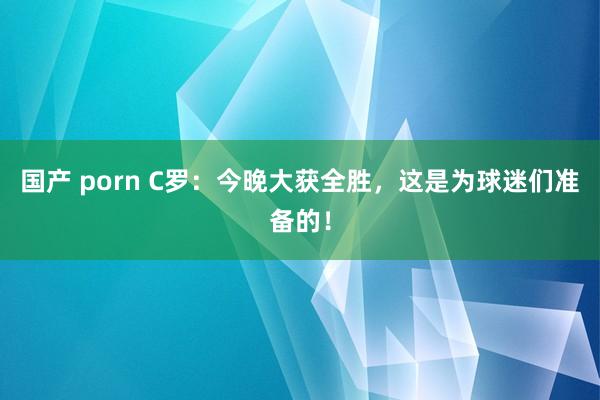 国产 porn C罗：今晚大获全胜，这是为球迷们准备的！