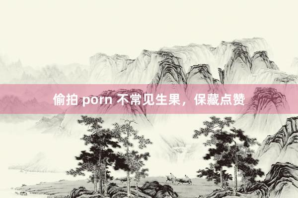 偷拍 porn 不常见生果，保藏点赞