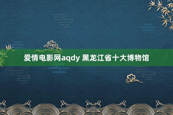 爱情电影网aqdy 黑龙江省十大博物馆