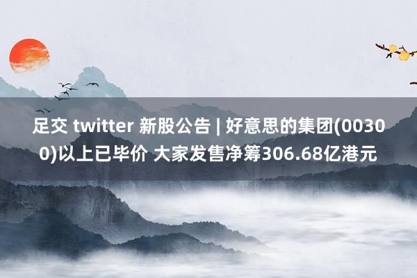 足交 twitter 新股公告 | 好意思的集团(00300)以上已毕价 大家发售净筹306.68亿港元